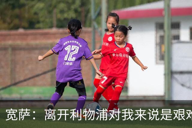 宽萨：离开利物浦对我来说是艰难的决定，但我需要每周都能出场
